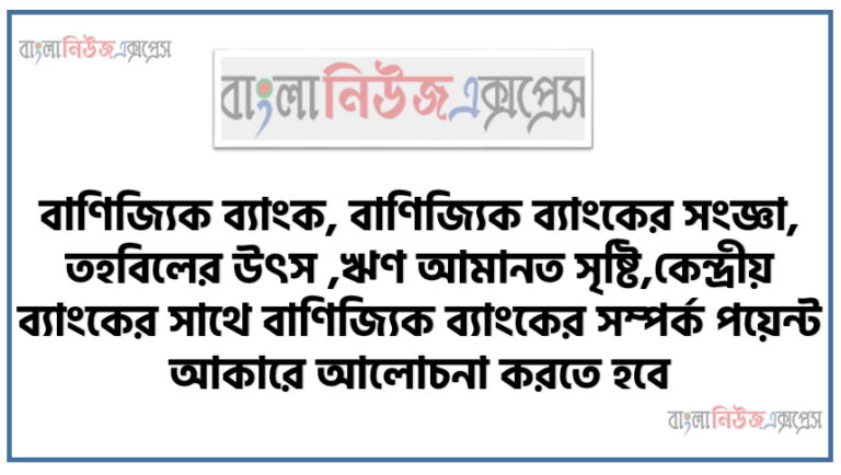 বাণিজ্যিক ব্যাংক, বাণিজ্যিক ব্যাংকের সংজ্ঞা, তহবিলের উৎস, ঋণ আমানত সৃষ্টি, কেন্দ্রীয় ব্যাংকের সাথে বাণিজ্যিক ব্যাংকের সম্পর্ক পয়েন্ট আকারে আলােচনা করতে হবে