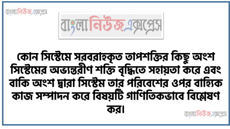 কোন সিস্টেমে সরবরাহকৃত তাপশক্তির কিছু অংশ সিস্টেমের অভ্যন্তরীণ শক্তি বৃদ্ধিতে সহায়তা করে এবং বাকি অংশ দ্বারা সিস্টেম তার পরিবেশের ওপর বাহ্যিক কাজ সম্পাদন করে বিষয়টি গাণিতিকভাবে বিশ্লেষণ কর।