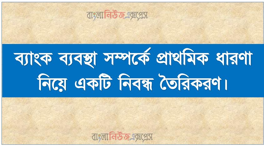 ব্যাংক ব্যবস্থা সম্পর্কে প্রাথমিক ধারণা নিয়ে একটি নিবন্ধ তৈরিকরণ, ব্যাংকের ধারণা ব্যাখ্যা করতে হবে।, ব্যাংকের কার্যাবলি ব্যাখ্যা করতে হবে।