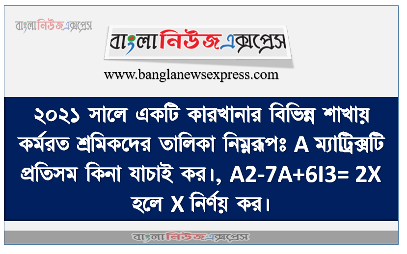 ২০২১ সালে একটি কারখানার বিভিন্ন শাখায় কর্মরত শ্রমিকদের তালিকা নিম্নরূপঃ A ম্যাট্রিক্সটি প্রতিসম কিনা যাচাই কর।, A2-7A+6I3= 2X হলে X নির্ণয় কর।