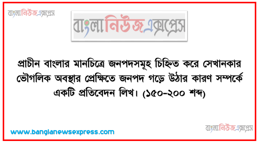 প্রাচীন বাংলার মানচিত্রে জনপদসমূহ চিহ্নিত করে সেখানকার ভৌগলিক অবস্থার প্রেক্ষিতে জনপদ গড়ে উঠার কারণ সম্পর্কে একটি প্রতিবেদন লিখ। (১৫০-২০০ শব্দ)