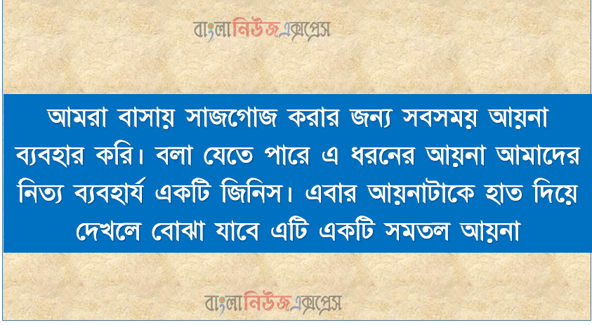 আমরা বাসায় সাজগোজ করার জন্য সবসময় আয়না ব্যবহার করি। বলা যেতে পারে এ ধরনের আয়না আমাদের নিত্য ব্যবহার্য একটি জিনিস। এবার আয়নাটাকে হাত দিয়ে দেখলে বোঝা যাবে এটি একটি সমতল আয়না