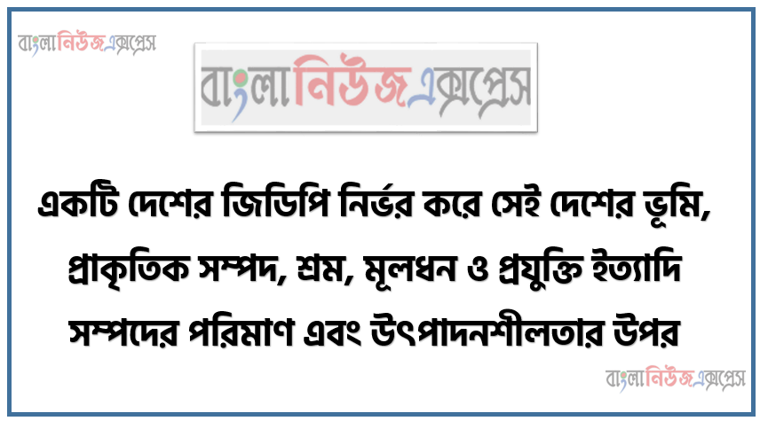 একটি দেশের জিডিপি নির্ভর করে সেই দেশের ভূমি, প্রাকৃতিক সম্পদ, শ্রম, মূলধন ও প্রযুক্তি ইত্যাদি সম্পদের পরিমাণ এবং উৎপাদনশীলতার উপর”-উক্ত তথ্যের আলােকে বাংলাদেশের মােট জিডিপি পরিমাপের পদ্ধতিগুলাের ব্যাখ্যাসহ মাথাপিছু জিডিপি পরিমাপের সূত্রটি উদাহরণসহ উপস্থাপন