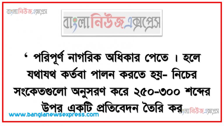 ‘পরিপূর্ণ নাগরিক অধিকার পেতে। হলে যথাযথ কর্তবা পালন করতে হয়- নিচের সংকেতগুলাে অনুসরণ করে ২৫০-৩০০ শব্দের উপর একটি প্রতিবেদন তৈরি কর