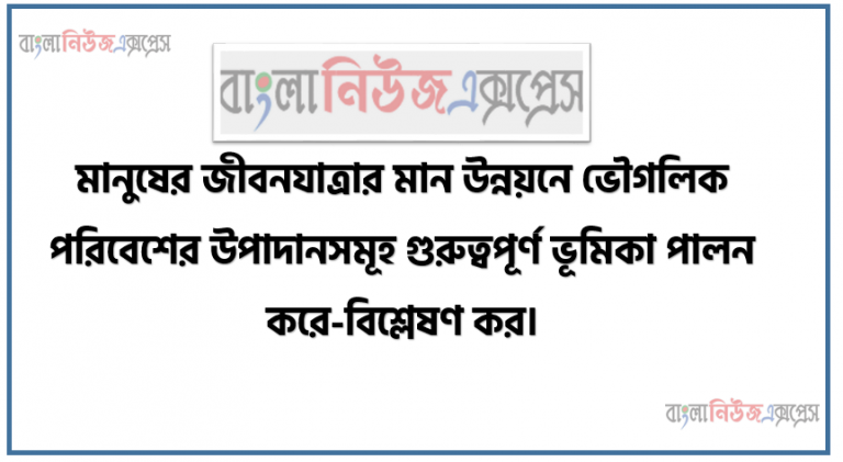 মানুষের জীবনযাত্রার মান উন্নয়নে ভৌগলিক পরিবেশের উপাদানসমূহ গুরুত্বপূর্ণ ভূমিকা পালন করে-বিশ্লেষণ কর