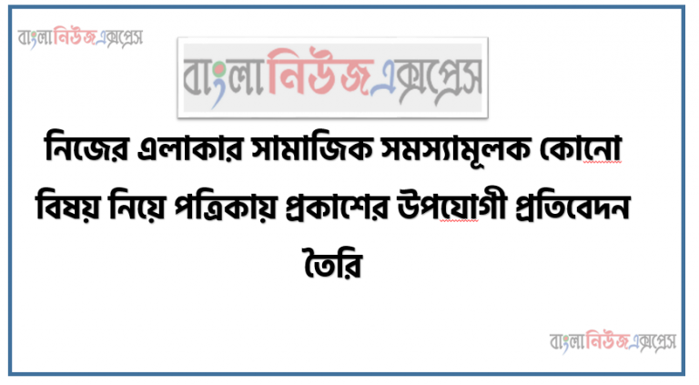 নিজের এলাকার সামাজিক সমস্যামূলক কোনাে বিষয় নিয়ে পত্রিকায় প্রকাশের উপযােগী প্রতিবেদন তৈরি