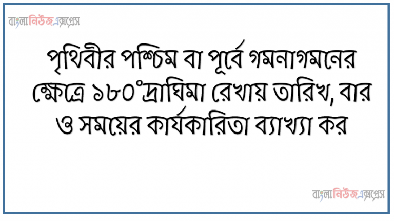 পৃথিবীর পশ্চিম বা পূর্বে গমনাগমনের ক্ষেত্রে ১৮০°দ্রাঘিমা রেখায় তারিখ, বার ও সময়ের কার্যকারিতা ব্যাখ্যা কর, যুক্তরাজ্যে সকাল ৮টা হলে তখন। বাংলাদেশের সময় নিরূপণ