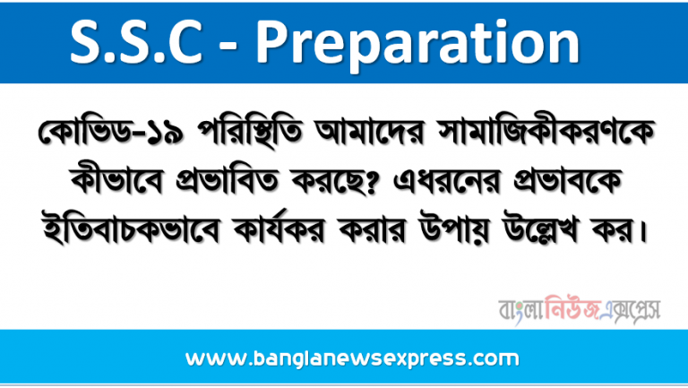 কোভিড-১৯ পরিস্থিতি আমাদের সামাজিকীকরণকে কীভাবে প্রভাবিত করছে? এধরনের প্রভাবকে ইতিবাচকভাবে কার্যকর করার উপায় উল্লেখ কর।