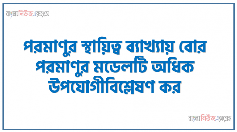 পরমাণুর স্থায়িত্ব ব্যাখ্যায় বোর পরমাণুর মডেলটি অধিক উপযোগীবিশ্লেষণ কর।, পরমাণুর গঠন সম্পর্কে রাদারফোর্ড ও বাের পরমাণু মডেলের বর্ননা করতে পারবে