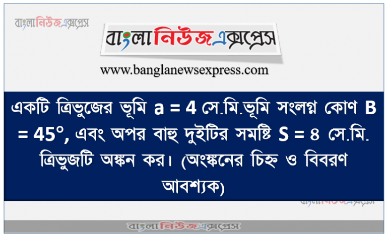 একটি ত্রিভুজের ভূমি a = 4 সে.মি.ভূমি সংলগ্ন কোণ B = 45°, এবং অপর বাহু দুইটির সমষ্টি S = ৪ সে.মি. ত্রিভুজটি অঙ্কন কর। (অংঙ্কনের চিহ্ন ও বিবরণ আবশ্যক)