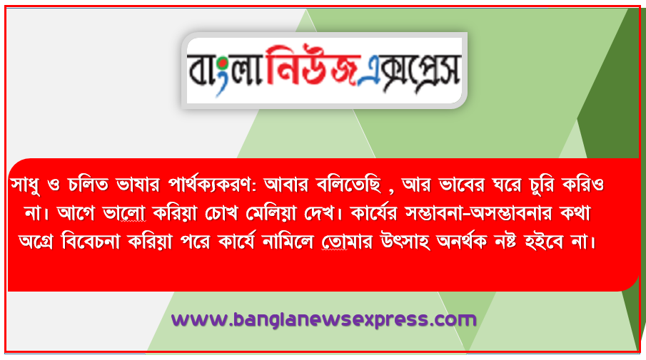 সাধু ও চলিত ভাষার পার্থক্যকরণ: আবার বলিতেছি , আর ভাবের ঘরে চুরি করিও না। আগে ভালাে করিয়া চোখ মেলিয়া দেখ। কার্যের সম্ভাবনা-অসম্ভাবনার কথা অগ্রে বিবেচনা করিয়া পরে কার্যে নামিলে তােমার উৎসাহ অনর্থক নষ্ট হইবে না।