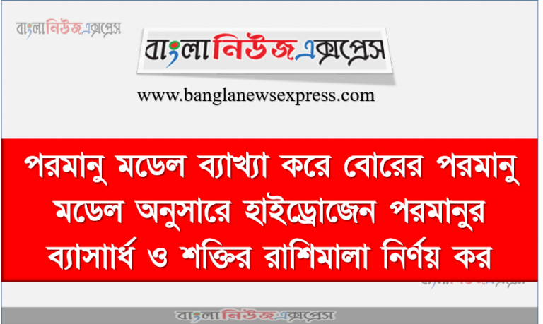 পরমানু মডেল ব্যাখ্যা করে বোরের পরমানু মডেল অনুসারে হাইড্রোজেন পরমানুর ব্যাসাার্ধ ও শক্তির রাশিমালা নির্ণয় কর