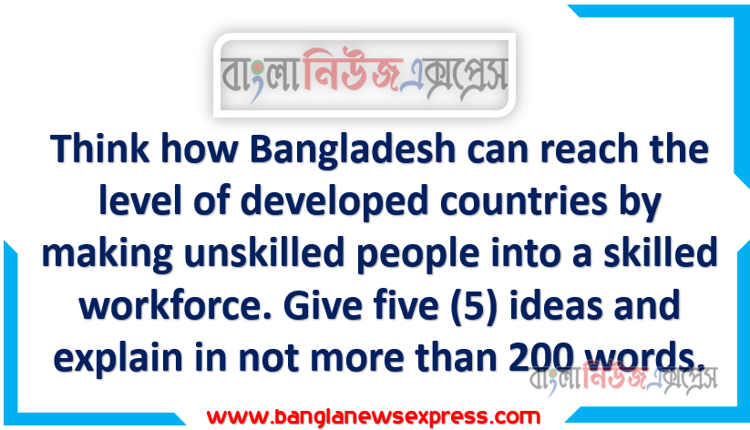 Think how Bangladesh can reach the level of developed countries by making unskilled people into a skilled workforce. Give five (5) ideas and explain in not more than 200 words.