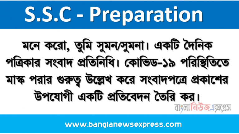 মনে করো, তুমি সুমন/সুমনা। একটি দৈনিক পত্রিকার সংবাদ প্রতিনিধি। কোভিড-১৯ পরিস্থিতিতে মাস্ক পরার গুরুত্ব উল্লেখ করে সংবাদপত্রে প্রকাশের উপযোগী একটি প্রতিবেদন তৈরি কর।