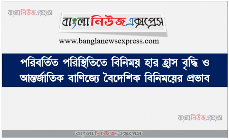 পরিবর্তিত পরিস্থিতিতে বিনিময় হার হ্রাস বৃদ্ধি ও আন্তর্জাতিক বাণিজ্যে বৈদেশিক বিনিময়ের প্রভাব