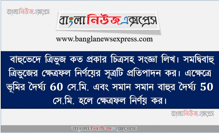 বাহুভেদে ত্রিভুজ কত প্রকার চিত্রসহ সংজ্ঞা লিখ। সমদ্বিবাহু ত্রিভুজের ক্ষেত্রফল নির্ণয়ের সূত্রটি প্রতিপাদন কর। এক্ষেত্রে ভূমির দৈর্ঘ্য 60 সে.মি. এবং সমান সমান বাহুর দৈর্ঘ্য 50 সে.মি. হলে ক্ষেত্রফল নির্ণয় কর।