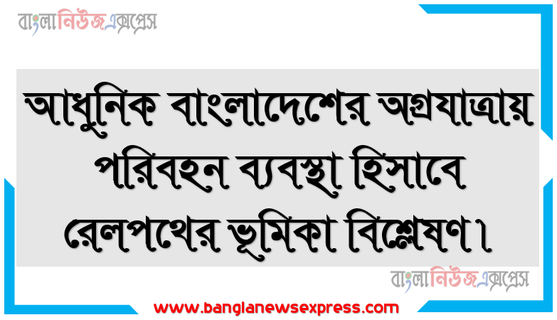 আধুনিক বাংলাদেশের অগ্রযাত্রায় পরিবহন ব্যবস্থা হিসাবে রেলপথের ভূমিকা বিশ্লেষণ।, বাংলাদেশের বাণ্যিজ্যিক ভূগোল (বাংলাদেশের পরিবহন)