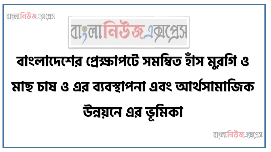 বাংলাদেশের প্রেক্ষাপটে সমম্বিত হাঁস মুরগি ও মাছ চাষ ও এর ব্যবস্থাপনা এবং আর্থসামাজিক উন্নয়নে এর ভূমিকা। ,সমম্বিত হাঁসমুরগি ও মাছ চাষ এর পদ্ধতি বর্ণনা করতে পারবে, সমম্বিত হাঁসমুরগি ও মাছ। চাষ এর ব্যবস্থাপনা বর্ণনা করতে পারবে, আর্থসামাজিক উন্নয়নে সমম্বিত হাঁসমুরগি ও মাছ চাষ এর ভূমিকা বর্ণনা করতে পারবে