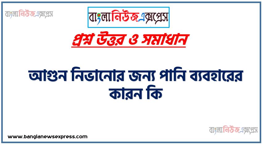 আগুন নিভানোর জন্য পানি ব্যবহারের কারন কি,পানি ব্যবহারের করার হয় আগুন নিভানোর জন্য, পানি আগুনকে নিভায় কেন?,পানি দিলে আগুন নিভে যায় কেন?,পানি ঢাললে আগুন নেভে কেন,পানি কিভাবে আগুন নেভায়?,আগুন নেভাতে কেন পানি ব্যবহার (H2O) করা হয়,