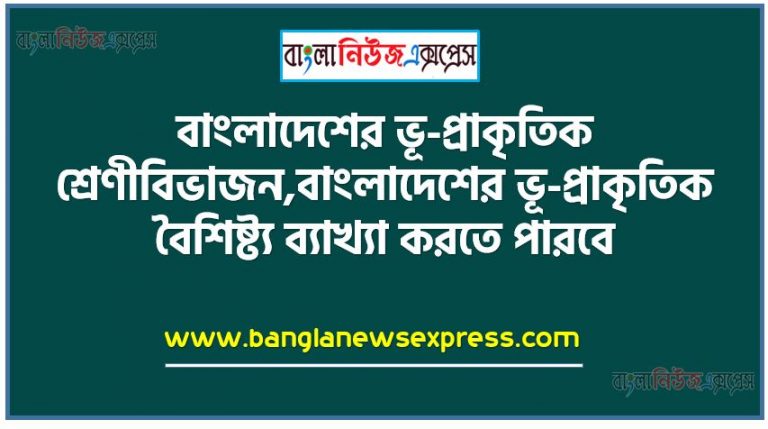 বাংলাদেশের ভূ-প্রাকৃতিক শ্রেণীবিভাজন, বাংলাদেশের ভূ-প্রাকৃতিক বৈশিষ্ট্য ব্যাখ্যা করতে পারবে,ছক আকারে বাংলাদেশের ভূ-প্রাকৃতিক শ্রেণীবিভাগ, প্রদর্শিত শ্রেণীবিভাগ অনুযায়ী ভূপ্রকৃতির বর্ণনা