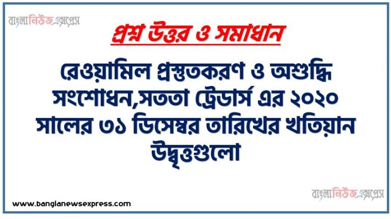 রেওয়ামিল প্রস্তুতকরণ ও অশুদ্ধি সংশোধন,সততা ট্রেডার্স এর ২০২০ সালের ৩১ ডিসেম্বর তারিখের খতিয়ান উদ্বৃত্তগুলো নিম্নরূপ, উপযুক্ত খতিয়ান উদ্বৃত্ত হতে একটি রেওয়ামিল প্রস্তুত করাে,অশুদ্ধি সংশােধনী দাখিলা দাও এবং অনিশ্চিত হিসাব প্রস্তুত করাে , অশুদ্ধির শ্রেণিবিভাগ বর্ণনা করাে