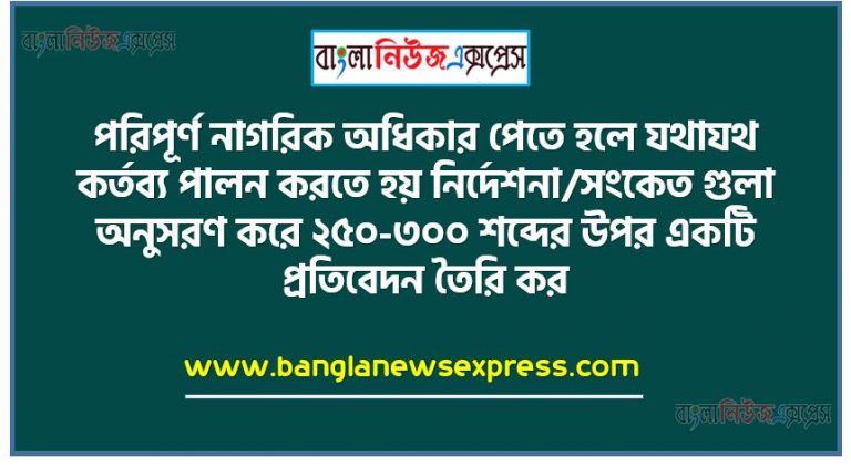 পরিপূর্ণ নাগরিক অধিকার পেতে হলে যথাযথ কর্তব্য পালন করতে হয় নির্দেশনা/সংকেত গুলাে অনুসরণ করে ২৫০-৩০০ শব্দের উপর একটি প্রতিবেদন তৈরি কর।, নাগরিক ও নাগরিকতার ধারণা, সুনাগরিকের গুণাবলী।,নাগরিক অধিকার ও অধিকারের শ্রেণিবিভাগ, নাগরিকের কর্তব্য ও কর্তব্যের শ্রেণিবিভাগ,অধিকার ও কর্তব্যের সম্পর্ক