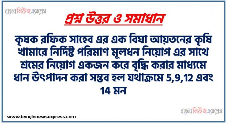 কৃষক রফিক সাহেব এর এক বিঘা আয়তনের কৃষি খামারে নির্দিষ্ট পরিমাণ মূলধন নিয়োগ এর সাথে শ্রমের নিয়োগ একজন করে বৃদ্ধি করার মাধ্যমে ধান উৎপাদন করা সম্ভব হল যথাক্রমে 5,9,12 এবং 14 মন। পরবর্তী সময়ে উক্ত কৃষক একই জমিতে পূর্বের অনুরূপ শ্রম ও মূলধন নিয়োগের মাধ্যমে ধান উৎপাদন সম্ভব হয় যথাক্রমে 6, 10, 18 এবং 35 মণ