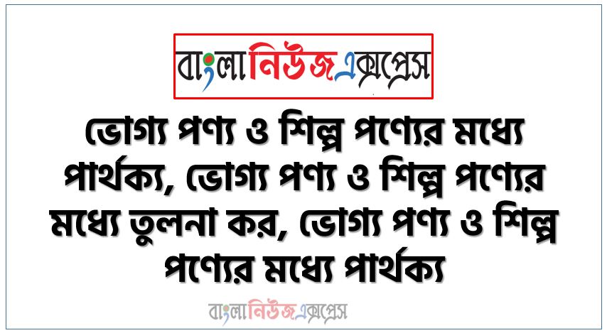 ভোগ্য পণ্য ও শিল্প পণ্যের মধ্যে পার্থক্য, ভোগ্য পণ্য ও শিল্প পণ্যের মধ্যে তুলনা কর, ভোগ্য পণ্য ও শিল্প পণ্যের মধ্যে পার্থক্য,কনজিউমার পণ্য ও শিল্পের মধ্যে পার্থক্য,ভোগ্য পণ্য কাকে বলে?,শিল্প পণ্য কাকে বলে?