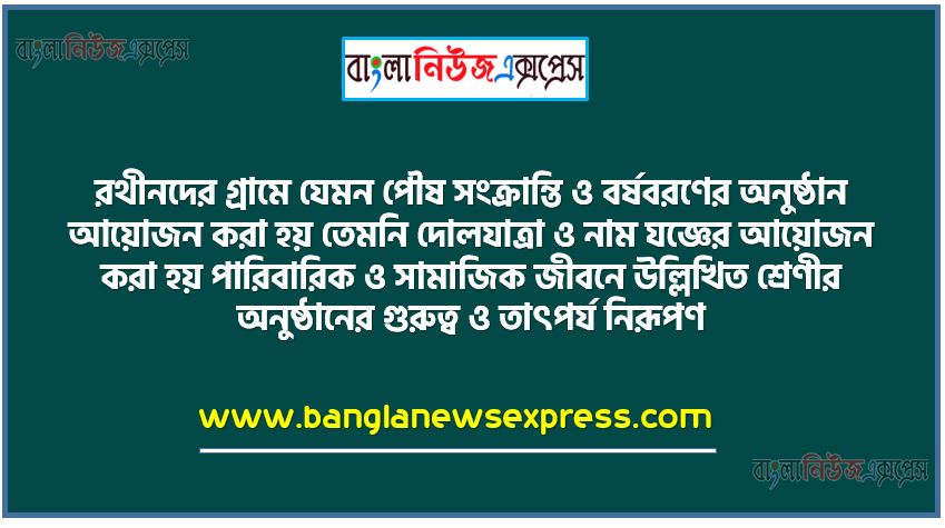 রথীনদের গ্রামে যেমন পৌষ সংক্রান্তি ও বর্ষবরণের অনুষ্ঠান আয়োজন করা হয় তেমনি দোলযাত্রা ও নাম যজ্ঞের আয়োজন করা হয় পারিবারিক ও সামাজিক জীবনে উল্লিখিত শ্রেণীর অনুষ্ঠানের গুরুত্ব ও তাৎপর্য নিরূপণ,ধর্মানুষ্ঠান ধর্মচারের ধারণা, সংক্রান্তি, গৃহপ্রবেশ, জামাইষ্ঠ, রাখি বন্ধন