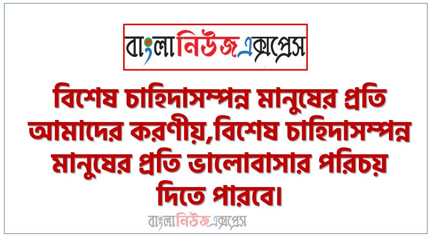 বিশেষ চাহিদাসম্পন্ন মানুষের প্রতি আমাদের করণীয়,বিশেষ চাহিদাসম্পন্ন মানুষের প্রতি ভালােবাসার পরিচয় দিতে পারবে।,প্রতিবন্ধিতার ধারণা দিতে হবে।, তুমি কী কী পারাে আর কী কী পারাে না, তার তালিকা করতে হবে।, বিশেষ চাহিদাসম্পন্ন শিশুর অসুবিধাগুলাে চিহ্নিত করতে হবে।,প্রতিবন্ধী মানুষের জন্য কী করা যায় তার উল্লেখ করতে হবে।