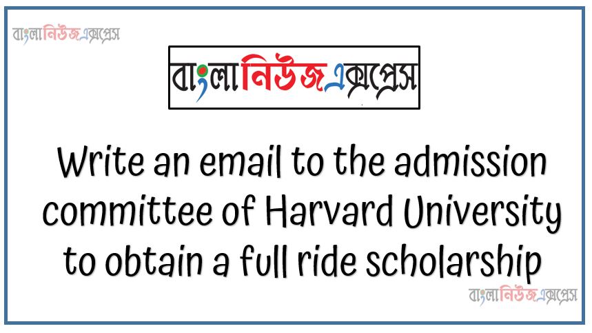 Write an email to the admission committee of Harvard University to obtain a full ride scholarship, Write within 100-120 words, Follow the standard form email ,Avoid any irrelevant information, Show arguments in favors of your eligibility for the scholarship