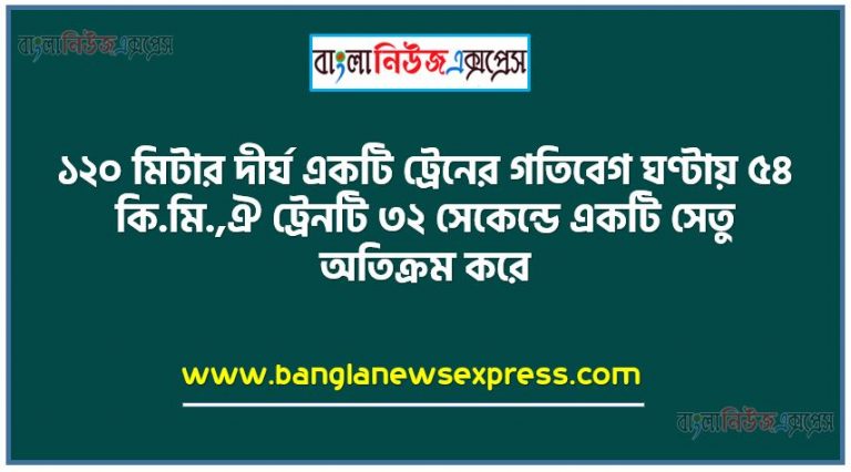 ১২০ মিটার দীর্ঘ একটি ট্রেনের গতিবেগ ঘণ্টায় ৫৪ কি.মি.,ঐ ট্রেনটি ৩২ সেকেন্ডে একটি সেতু অতিক্রম করে,ট্রেনের গতিবেগ প্রতি সেকেন্ডে কত মিটার নির্ণয় করতে হবে,সেতুটির দৈর্ঘ্য কত কি.মি. তা নির্ণয় করতে হবে,ট্রেনের গতিবেগ ঘণ্টায় কত কি.মি. হলে ট্রেনটি ২৪ সেকেন্ডে সেতুটি অতিক্রম করতে পারবে তা নির্ণয় করতে হবে,ট্রেনের দৈর্ঘ্য কত মিটার হলে ট্রেনটি ঘণ্টায় ৫৪ কি.মি. গতিবেগে ৩৬ সেকেন্ডে সেতুটি অতিক্রম করতে পারবে তা নির্ণয় করতে হবে