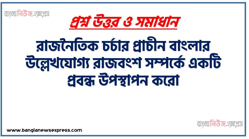 রাজনৈতিক চর্চার প্রাচীন বাংলার উল্লেখযোগ্য রাজবংশ সম্পর্কে একটি প্রবন্ধ উপস্থাপন করো,প্রাচীন বাংলার গুরুত্বপূর্ণ রাজবংশ সমূহের নাম ধারাবাহিকভাবে উল্লেখ্য (খ্রিস্টপূর্ব ৩২৬ থেকে ১২০৪ খ্রিস্টাব্দ),প্রাচীন বাংলার উল্লেখযোগ্য শাসক দের অবদান বর্ণনা,দক্ষিণ পূর্ব বাংলার রাজ্যসমূহ উল্লেখ্য ,প্রাচীন বাংলার শাসন ব্যবস্থার সংক্ষিপ্ত বিবরণ