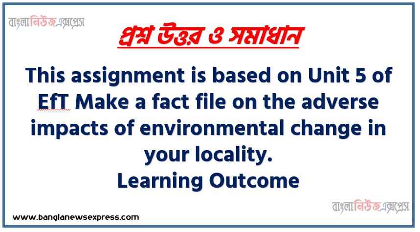 This assignment is based on Unit 5 of EfT Make a fact file on the adverse impacts of environmental change in your locality, Learning Outcome,Fact File: A collection of information about a particular subject or product To write the assignment students will