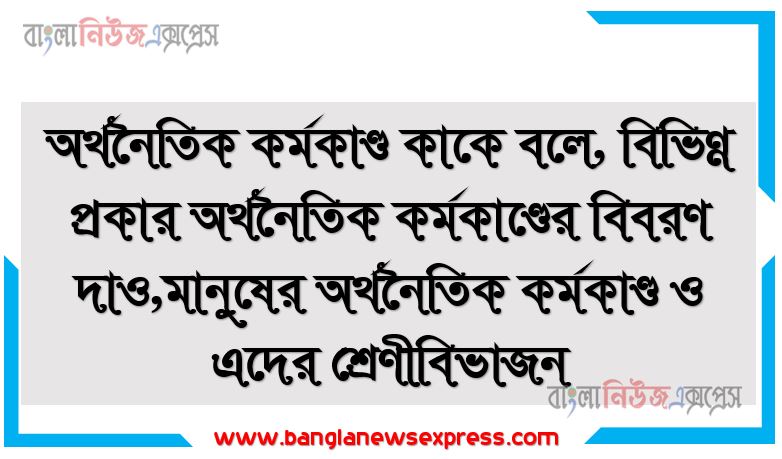 অর্থনৈতিক কর্মকাণ্ড কাকে বলে, বিভিন্ন প্রকার অর্থনৈতিক কর্মকাণ্ডের বিবরণ দাও,মানুষের অর্থনৈতিক কর্মকাণ্ড ও এদের শ্রেণীবিভাজন