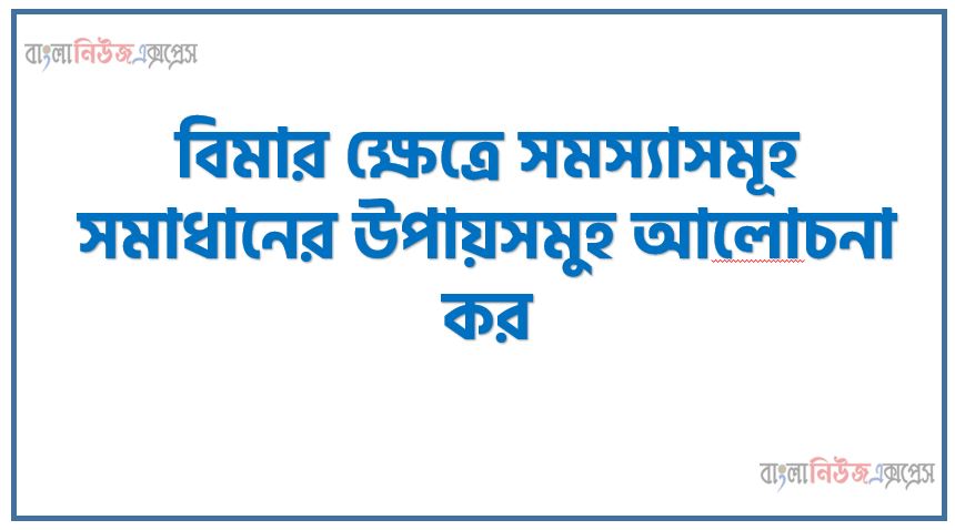 বিমার ক্ষেত্রে বিদ্যমান সমস্যাসমূহ উত্তরণের উপায়সমুহ আলােচনা কর, বিমার ক্ষেত্রে সমস্যাসমূহ সমাধানের উপায়সমুহ আলােচনা কর, বিমার ক্ষেত্রে বিদ্যমান সমস্যাসমূহ উত্তরণের উপায়গুলাে কী কী?,বিমার ক্ষেত্রে বিদ্যমান সমস্যাসমুহ আলোচনা