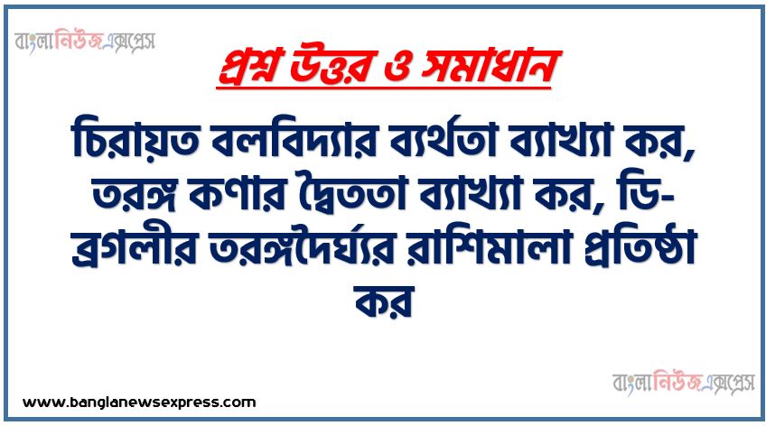 চিরায়ত বলবিদ্যার ব্যর্থতা ব্যাখ্যা কর, তরঙ্গ কণার দ্বৈততা ব্যাখ্যা কর, ডি-ব্রগলীর তরঙ্গদৈর্ঘ্যর রাশিমালা প্রতিষ্ঠা কর,উইলসন-সমারফিল্ড কোয়ান্টাম শর্ত আলােচনা কর