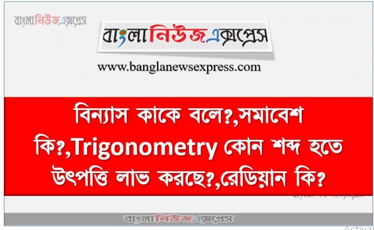 বিন্যাস কাকে বলে?,সমাবেশ কি?,Trigonometry কোন শব্দ হতে উৎপত্তি লাভ করছে?,রেডিয়ান কি?,২৭২ ডিগ্রী কোণ চতুর্থ ভাগে অবস্থান করে?,১°ডিগ্রী = কত রেডিয়ান?,Sin(360°)=?,কত ডিগ্রী কোন Cos ও Sin অনুপাত সমান?