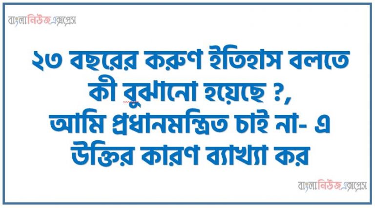 ২৩ বছরের করুণ ইতিহাস বলতে কী বােঝানো হয়েছে ?,আমি প্রধানমন্ত্রিত চাই না- এ উক্তির কারণ ব্যাখ্যা কর,আমরা যখন মরতে শিখেছি তখন কেউ আমাদের দাবাতে পারবে না”- উক্তিটি বুঝিয়ে লেখ। “তােমার আমার ঠিকানা পদ্মা মেঘনা যমুনা” বলতে কী বােঝানাে হয়েছে ?