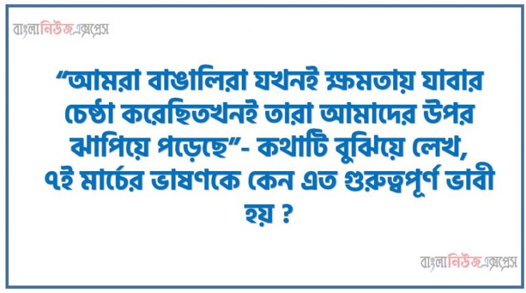 “আমরা বাঙালিরা যখনই ক্ষমতায় যাবার চেষ্ঠা করেছিতখনই তারা আমাদের উপর ঝাপিয়ে পড়েছে”- কথাটি বুঝিয়ে লেখ,৭ই মার্চের ভাষণকে কেন এত গুরুত্বপূর্ণ ভাবী হয় ?,১৯৪৭ থেকে ১৯৭১ সাল পর্যন্ত্র বাংলাদেশের ২৩ বছরের ইতিহাস ব্যাখ্যা কর