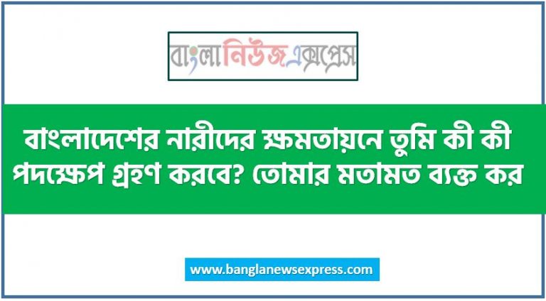 বাংলাদেশের নারীদের ক্ষমতায়নে তুমি কী কী পদক্ষেপ গ্রহণ করবে? তোমার মতামত ব্যক্ত কর, বাংলাদেশে নারীর ক্ষমতায়ন নিশ্চিত করার উপায়সমূহ আলোচনা কর, বাংলাদেশে নারীর ক্ষমতায়নে কী ব্যবস্থা গ্রহণ করা যায় বলে তুমি মনে কর