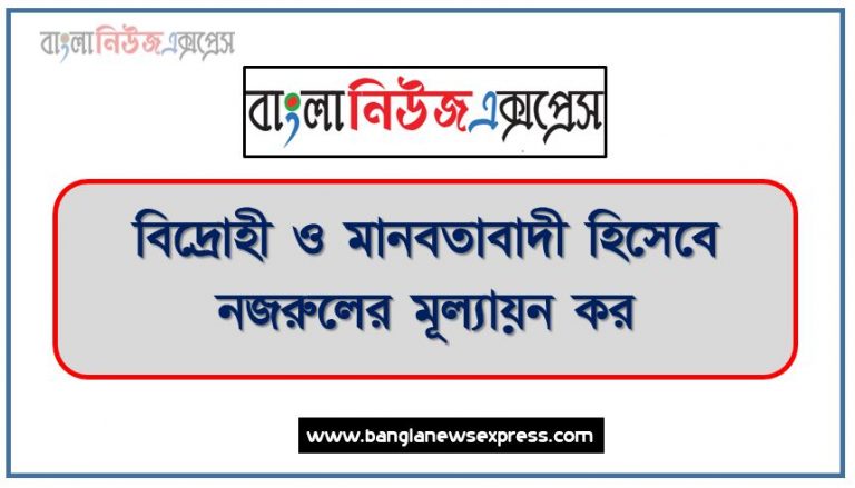 বিদ্রোহী ও মানবতাবাদী হিসেবে নজরুলের মূল্যায়ন কর, নজরুলের বিদ্রোহী চেতনা ও মানবতাবদের বিবরণ দাও, নজরুলের বিদ্রোহী ও মানবতাবাদী চরিত্রর বিবরণ দাও