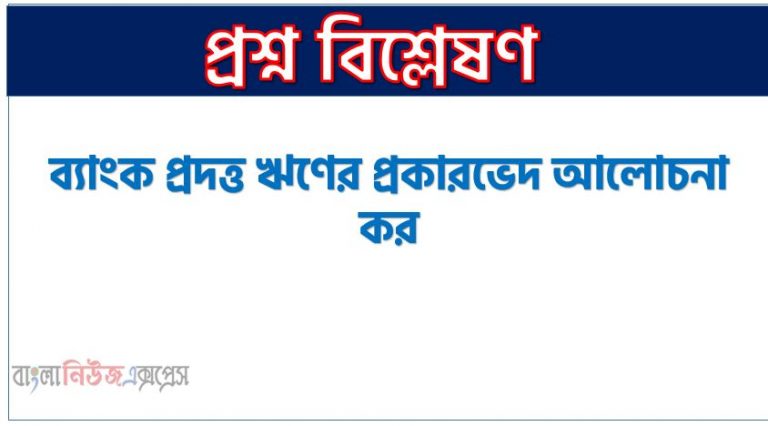 ব্যাংক প্রদত্ত ঋণের প্রকারভেদ আলোচনা কর, ব্যাংক প্রদত্ত ঋণের শ্রেণিবিভাগ কর।