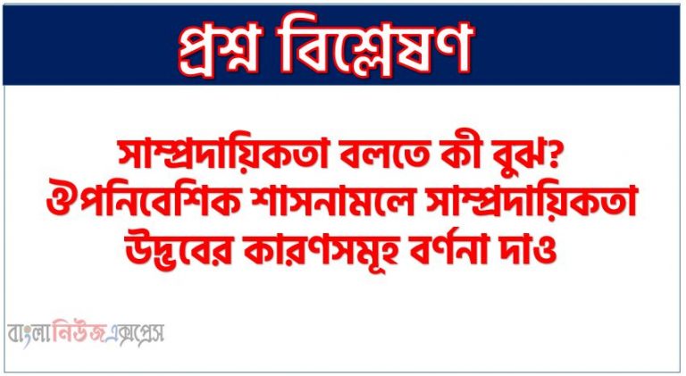 সাম্প্রদায়িকতা বলতে কী বুঝ? ঔপনিবেশিক শাসনামলে সাম্প্রদায়িকতা উদ্ভবের কারণসমূহ বর্ণনা দাও, ঔপনিবেশিক শাসনামলে সাম্প্রদায়িকতার উদ্ভব ও বিকাশ