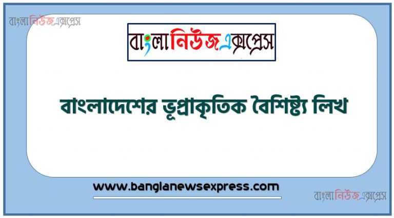 বাংলাদেশের ভৌগোলিক বৈশিষ্ট্য কী?,বাংলাদেশের ভূপ্রাকৃতিক বৈশিষ্ট্য লিখ,বাংলাদেশের ভৌগোলিক বৈশিষ্ট্য সম্পর্কে যাহা জান লিখ