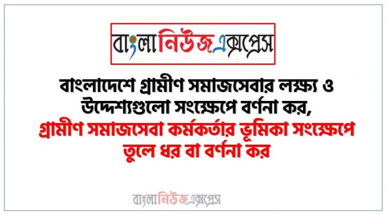 বাংলাদেশে গ্রামীণ সমাজসেবার লক্ষ্য ও উদ্দেশ্যগুলো সংক্ষেপে বর্ণনা কর, গ্রামীণ সমাজসেবা কর্মকর্তার ভূমিকা সংক্ষেপে তুলে ধর বা বর্ণনা কর