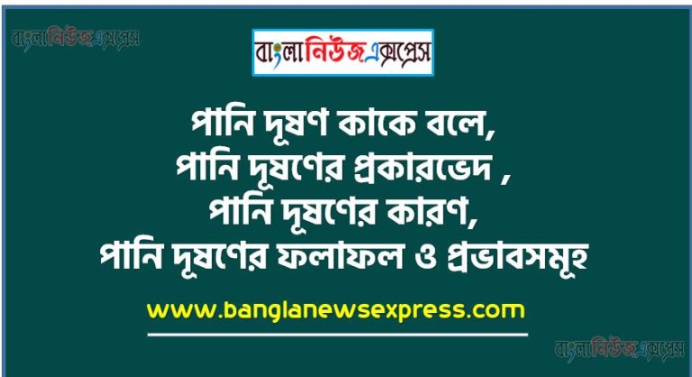 পানি দূষণ কাকে বলে, পানি দূষণের প্রকারভেদ , পানি দূষণের কারণ, পানি দূষণের ফলাফল ও প্রভাবসমূহ