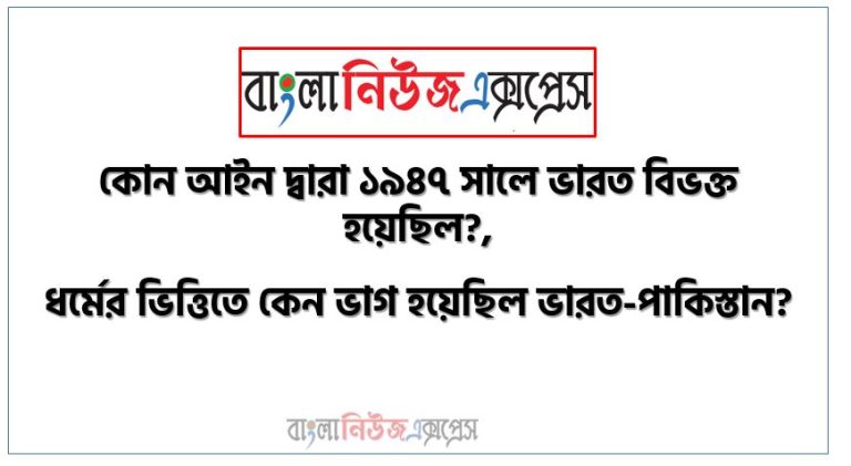 কোন আইন দ্বারা ১৯৪৭ সালে ভারত বিভক্ত হয়েছিল?, ধর্মের ভিত্তিতে কেন ভাগ হয়েছিল ভারত-পাকিস্তান?, ১৯৪৭ এর ভারত ভাগ: ব্রিটিশদের পতন ও ভারত-পাকিস্তানের স্থায়ী সংঘাত