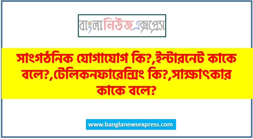 সাংগঠনিক যোগাযোগ কি?,ইন্টারনেট কাকে বলে?,টেলিকনফারেন্সিং কি?,সাক্ষাৎকার কাকে বলে?