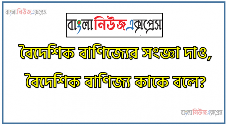 বৈদেশিক বাণিজ্যের সংজ্ঞা দাও, বৈদেশিক বাণিজ্য কাকে বলে?,আমদানি বাণিজ্য কি?,রপ্তানি বাণিজ্য কি?,পুনঃ রপ্তানি বাণিজ্য কি?